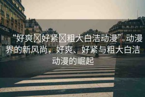 “好爽?好緊?粗大白潔動(dòng)漫”動(dòng)漫界的新風(fēng)尚，好爽、好緊與粗大白潔動(dòng)漫的崛起