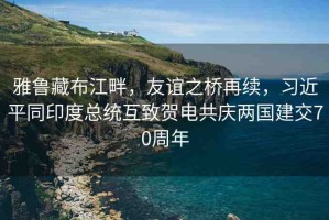 雅魯藏布江畔，友誼之橋再續(xù)，習(xí)近平同印度總統(tǒng)互致賀電共慶兩國建交70周年