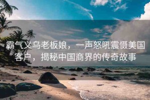 霸氣義烏老板娘，一聲怒吼震懾美國(guó)客戶，揭秘中國(guó)商界的傳奇故事