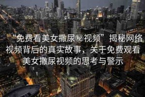 “免費(fèi)看美女撒尿秘視頻”揭秘網(wǎng)絡(luò)視頻背后的真實(shí)故事，關(guān)于免費(fèi)觀看美女撒尿視頻的思考與警示