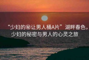 “少婦的秘讓男人桶A片”湖畔春色，少婦的秘密與男人的心靈之旅