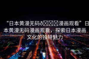 “日本黃漫無碼??漫畫觀看”日本黃漫無碼漫畫觀看，探索日本漫畫文化的獨(dú)特魅力