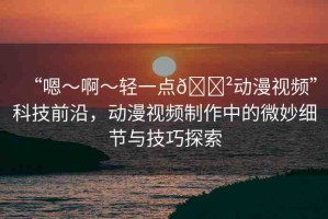 “嗯～啊～輕一點(diǎn)??動(dòng)漫視頻”科技前沿，動(dòng)漫視頻制作中的微妙細(xì)節(jié)與技巧探索