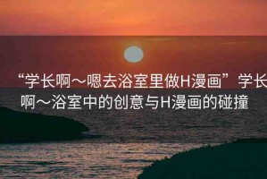 “學(xué)長啊～嗯去浴室里做H漫畫”學(xué)長啊～浴室中的創(chuàng)意與H漫畫的碰撞