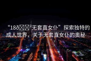 “18??無(wú)套直女仆”探索獨(dú)特的成人世界，關(guān)于無(wú)套直女仆的奧秘