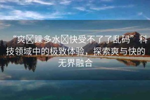 “爽?躁多水?快受不了了亂碼”科技領(lǐng)域中的極致體驗(yàn)，探索爽與快的無界融合