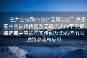 “蒼井空被躁45分鐘無碼流出”關(guān)于蒼井空被躁傳聞及無碼流出的不實報道辟謠
關(guān)于蒼井空被不實傳聞及無碼流出風波的澄清與反思