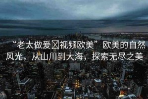 “老太做爰?視頻歐美”歐美的自然風(fēng)光，從山川到大海，探索無盡之美