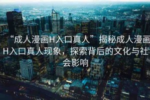 “成人漫畫H入口真人”揭秘成人漫畫H入口真人現(xiàn)象，探索背后的文化與社會影響