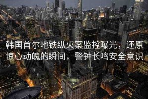 韓國首爾地鐵縱火案監(jiān)控曝光，還原驚心動魄的瞬間，警鐘長鳴安全意識