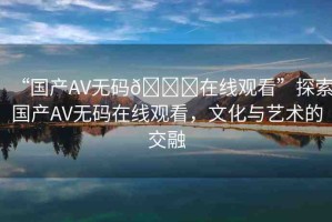 “國產(chǎn)AV無碼??在線觀看”探索國產(chǎn)AV無碼在線觀看，文化與藝術(shù)的交融