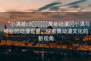 “小滿被c??黃秘動(dòng)漫?小滿與神秘的動(dòng)漫世界，探索黃動(dòng)漫文化的新視角