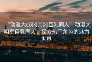 “動(dòng)漫大c??巨乳同人”動(dòng)漫大明星巨乳同人，探索熱門角色的魅力世界