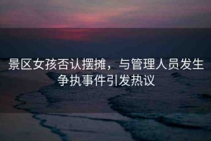 景區(qū)女孩否認(rèn)擺攤，與管理人員發(fā)生爭執(zhí)事件引發(fā)熱議
