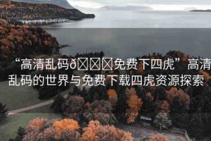 “高清亂碼??免費下四虎”高清亂碼的世界與免費下載四虎資源探索