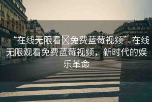 “在線無限看?免費(fèi)藍(lán)莓視頻”在線無限觀看免費(fèi)藍(lán)莓視頻，新時代的娛樂革命