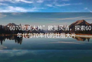 “6070歐美大片”歐美風情，探索60年代與70年代的壯麗大片