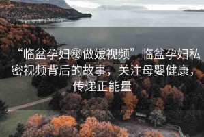 “臨盆孕婦秘做嬡視頻”臨盆孕婦私密視頻背后的故事，關注母嬰健康，傳遞正能量