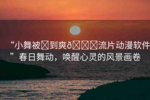 “小舞被?到爽??流片動漫軟件”春日舞動，喚醒心靈的風(fēng)景畫卷