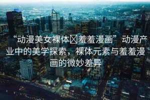 “動(dòng)漫美女裸體?羞羞漫畫”動(dòng)漫產(chǎn)業(yè)中的美學(xué)探索，裸體元素與羞羞漫畫的微妙差異