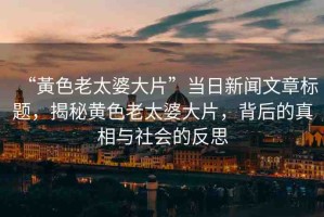 “黃色老太婆大片”當日新聞文章標題，揭秘黃色老太婆大片，背后的真相與社會的反思