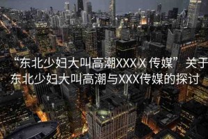 “東北少婦大叫高潮XXXⅩ傳媒”關于東北少婦大叫高潮與XXX傳媒的探討