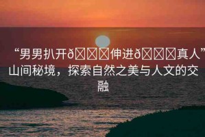 “男男扒開??伸進??真人”山間秘境，探索自然之美與人文的交融
