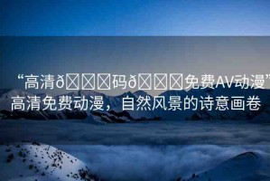 “高清??碼??免費(fèi)AV動漫”高清免費(fèi)動漫，自然風(fēng)景的詩意畫卷