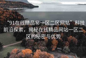 “91在線精品秘一區(qū)二區(qū)網(wǎng)站”科技前沿探索，揭秘在線精品網(wǎng)站一區(qū)二區(qū)的秘密與優(yōu)勢