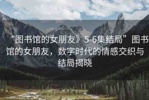 “圖書(shū)館的女朋友》5-6集結(jié)局”圖書(shū)館的女朋友，數(shù)字時(shí)代的情感交織與結(jié)局揭曉