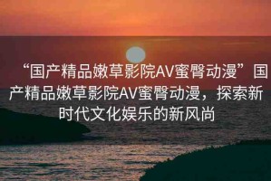 “國產(chǎn)精品嫩草影院AV蜜臀動漫”國產(chǎn)精品嫩草影院AV蜜臀動漫，探索新時代文化娛樂的新風尚