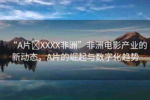 “A片?XXXX非洲”非洲電影產(chǎn)業(yè)的新動(dòng)態(tài)，A片的崛起與數(shù)字化趨勢(shì)