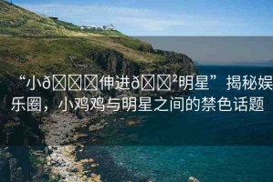 “小??伸進(jìn)??明星”揭秘娛樂圈，小雞雞與明星之間的禁色話題