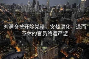 劉滿倉(cāng)被開(kāi)除黨籍，貪婪腐化，退而不休的官員終遭嚴(yán)懲