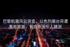 巴黎航展風云突變，以色列展臺突遭黑布遮蓋，背后原因引人猜測