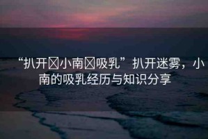“扒開(kāi)?小南?吸乳”扒開(kāi)迷霧，小南的吸乳經(jīng)歷與知識(shí)分享