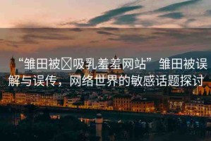 “雛田被?吸乳羞羞網(wǎng)站”雛田被誤解與誤傳，網(wǎng)絡(luò)世界的敏感話題探討