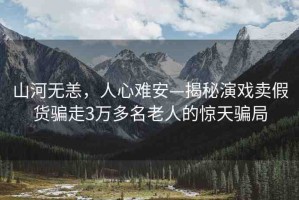 山河無恙，人心難安—揭秘演戲賣假貨騙走3萬多名老人的驚天騙局