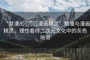 “禁漫??漫畫精靈”禁漫與漫畫精靈，理性看待二次元文化中的灰色地帶