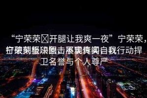 “寧榮榮?開腿讓我爽一夜”寧榮榮，打破刻板印象，展現(xiàn)真實(shí)自我
寧榮榮堅(jiān)決回?fù)舨粚?shí)傳聞，以行動(dòng)捍衛(wèi)名譽(yù)與個(gè)人尊嚴(yán)