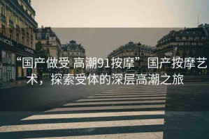 “國(guó)產(chǎn)做受 高潮91按摩”國(guó)產(chǎn)按摩藝術(shù)，探索受體的深層高潮之旅