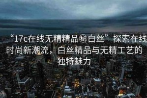 “17c在線無精精品秘白絲”探索在線時(shí)尚新潮流，白絲精品與無精工藝的獨(dú)特魅力