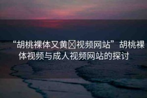 “胡桃裸體又黃?視頻網(wǎng)站”胡桃裸體視頻與成人視頻網(wǎng)站的探討