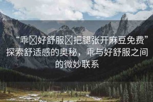 “乖?好舒服?把腿張開麻豆免費”探索舒適感的奧秘，乖與好舒服之間的微妙聯(lián)系