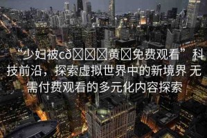 “少婦被c??黃?免費(fèi)觀看”科技前沿，探索虛擬世界中的新境界 無需付費(fèi)觀看的多元化內(nèi)容探索