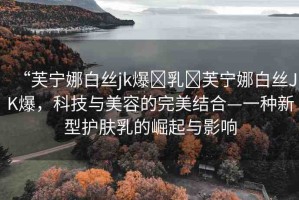 “芙寧娜白絲jk爆?乳?芙寧娜白絲JK爆，科技與美容的完美結(jié)合—一種新型護(hù)膚乳的崛起與影響