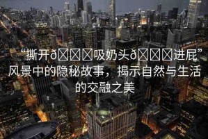 “撕開??吸奶頭??進屁”風景中的隱秘故事，揭示自然與生活的交融之美