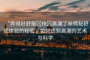 “弄得好舒服?快?高潮了秘揭秘舒適體驗(yàn)的秘密，如何達(dá)到高潮的藝術(shù)與科學(xué)