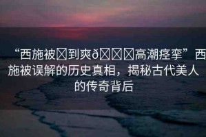 “西施被?到爽??高潮痙攣”西施被誤解的歷史真相，揭秘古代美人的傳奇背后
