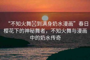 “不知火舞?到滿身奶水漫畫”春日櫻花下的神秘舞者，不知火舞與漫畫中的奶水傳奇